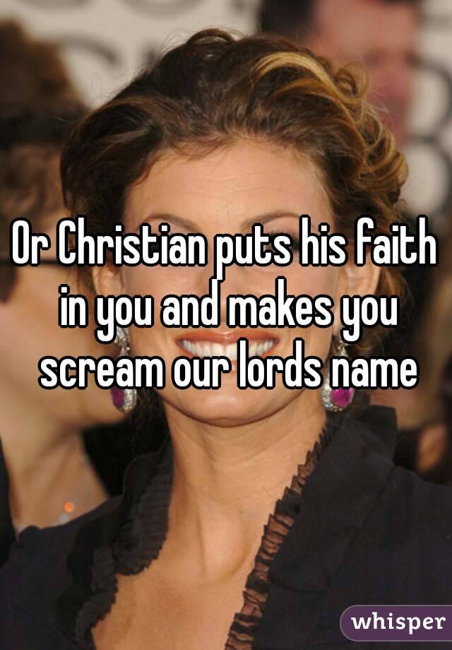 Or Christian puts his faith in you and makes you scream our lords name