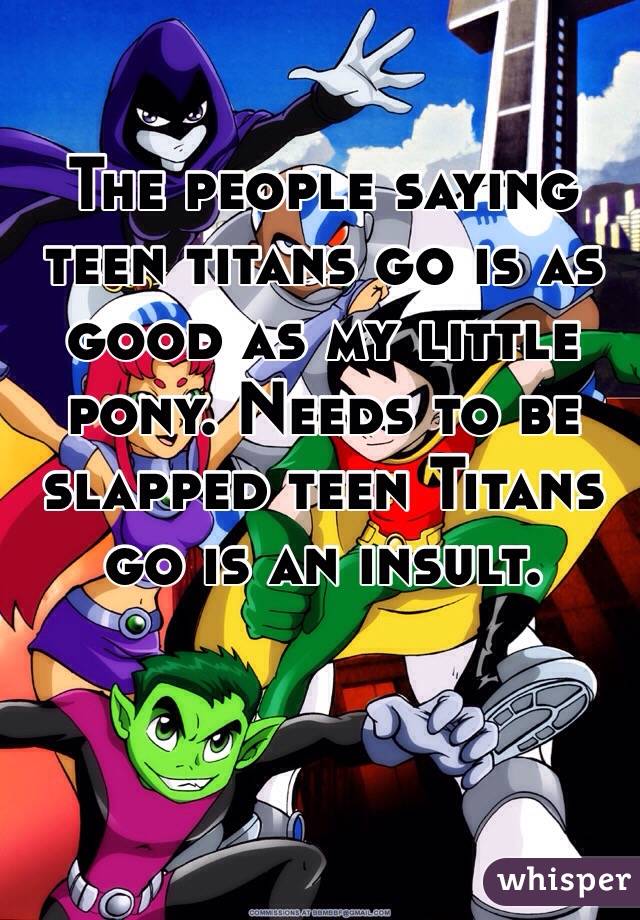 The people saying teen titans go is as good as my little pony. Needs to be slapped teen Titans go is an insult.