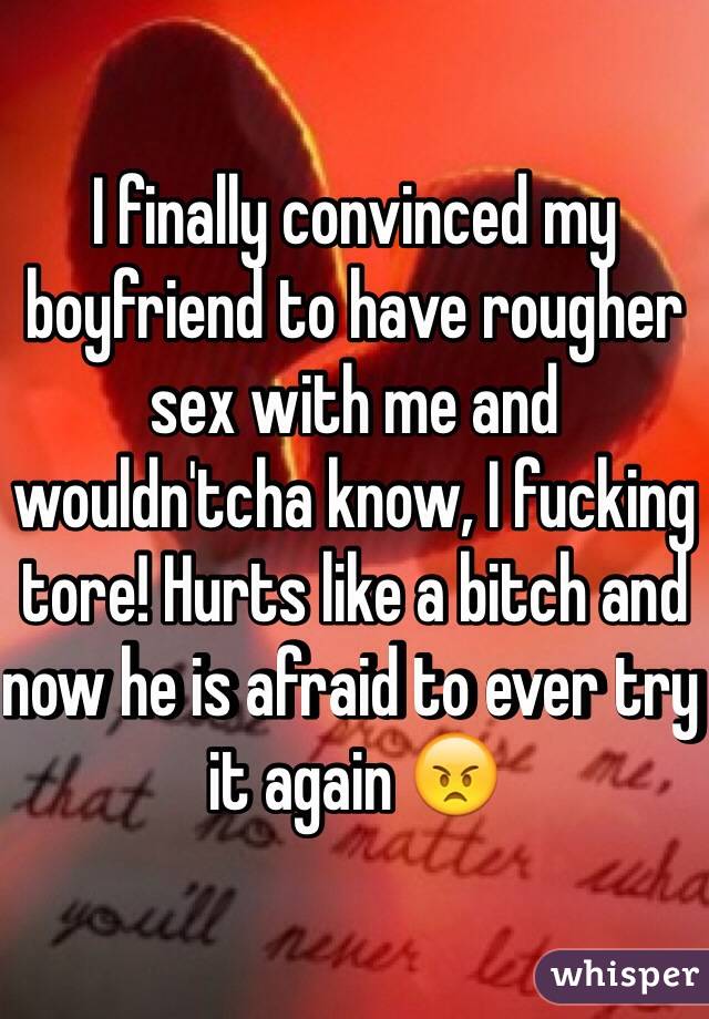I finally convinced my boyfriend to have rougher sex with me and wouldn'tcha know, I fucking tore! Hurts like a bitch and now he is afraid to ever try it again 😠