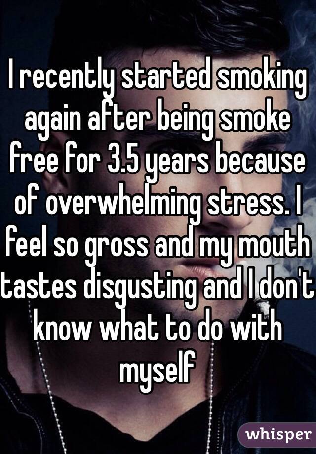 I recently started smoking again after being smoke free for 3.5 years because of overwhelming stress. I feel so gross and my mouth tastes disgusting and I don't know what to do with myself 