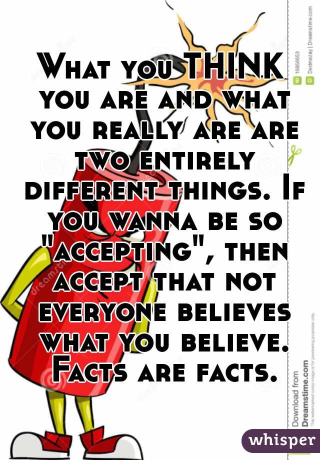 What you THINK you are and what you really are are two entirely different things. If you wanna be so "accepting", then accept that not everyone believes what you believe. Facts are facts.