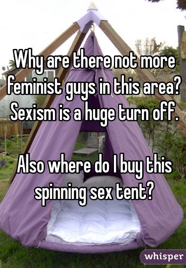Why are there not more feminist guys in this area?Sexism is a huge turn off.

Also where do I buy this spinning sex tent?
