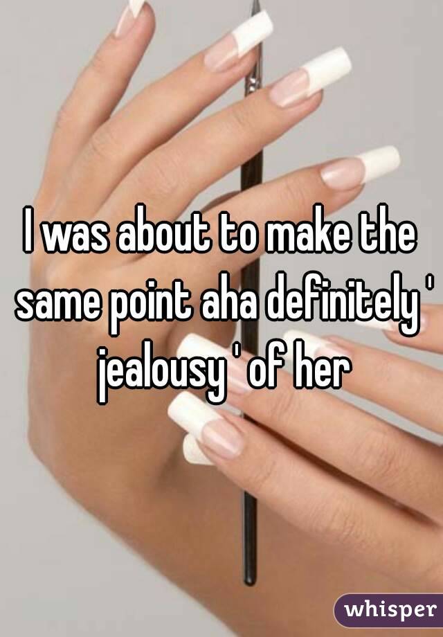 I was about to make the same point aha definitely ' jealousy ' of her