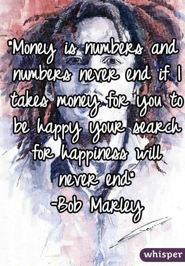 "Money is numbers and numbers never end if I takes money for you to be happy your search for happiness will never end"
 -Bob Marley