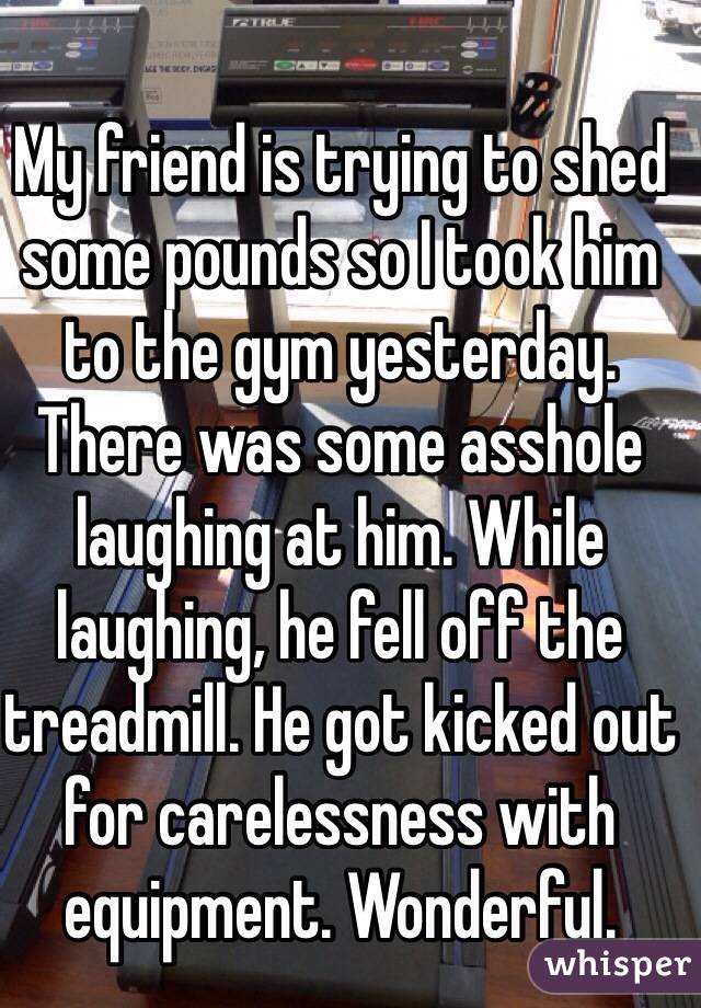 My friend is trying to shed some pounds so I took him to the gym yesterday. There was some asshole laughing at him. While laughing, he fell off the treadmill. He got kicked out for carelessness with equipment. Wonderful.