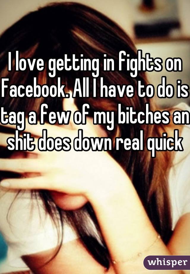 I love getting in fights on Facebook. All I have to do is tag a few of my bitches an shit does down real quick 