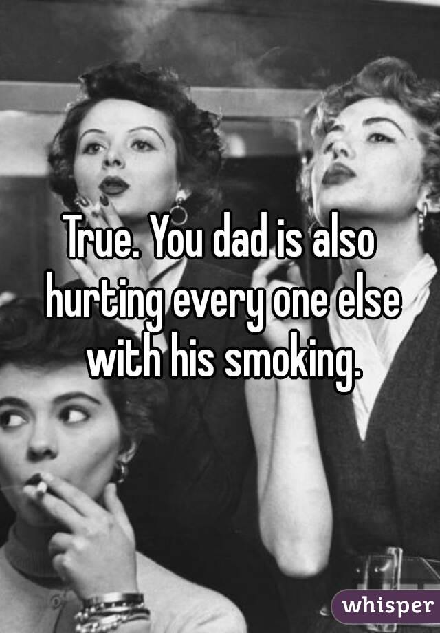 True. You dad is also hurting every one else with his smoking.