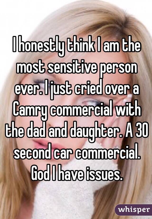 I honestly think I am the most sensitive person ever. I just cried over a Camry commercial with the dad and daughter. A 30 second car commercial. God I have issues.