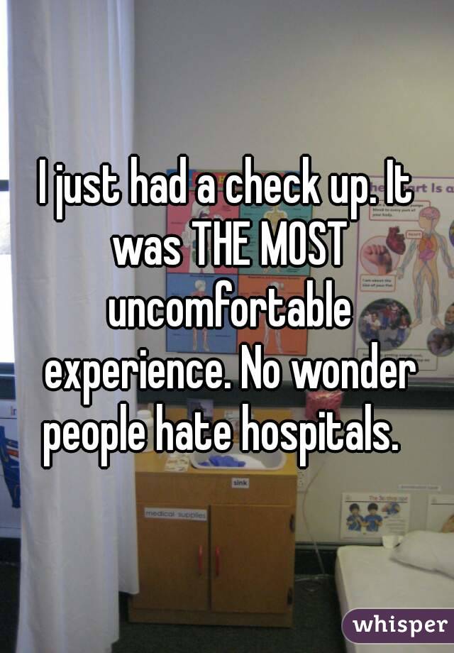 I just had a check up. It was THE MOST uncomfortable experience. No wonder people hate hospitals.  