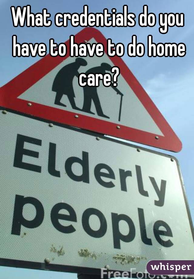 What credentials do you have to have to do home care?