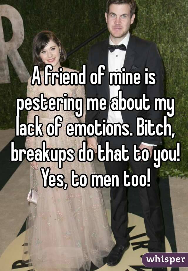 A friend of mine is pestering me about my lack of emotions. Bitch, breakups do that to you! Yes, to men too!