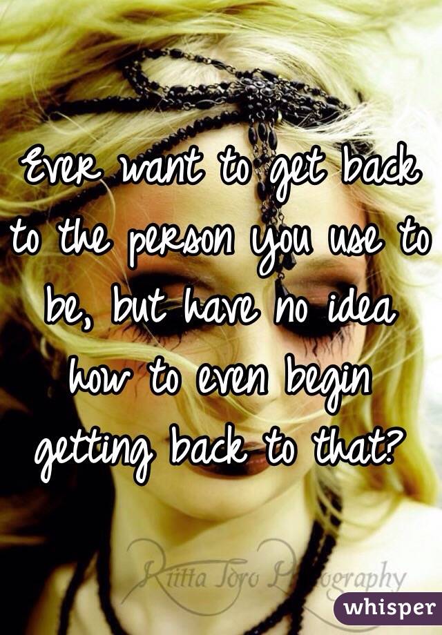 Ever want to get back to the person you use to be, but have no idea how to even begin getting back to that? 
