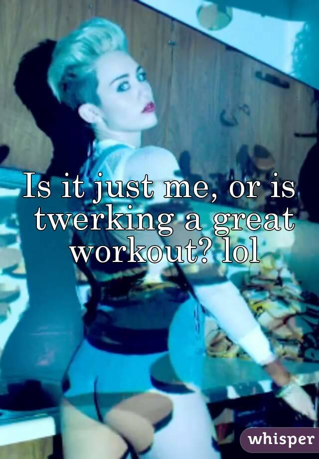 Is it just me, or is twerking a great workout? lol