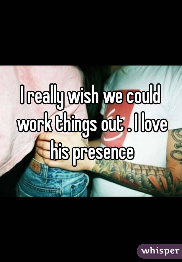 I really wish we could work things out . I love his presence