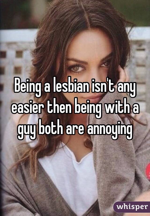 Being a lesbian isn't any easier then being with a guy both are annoying 