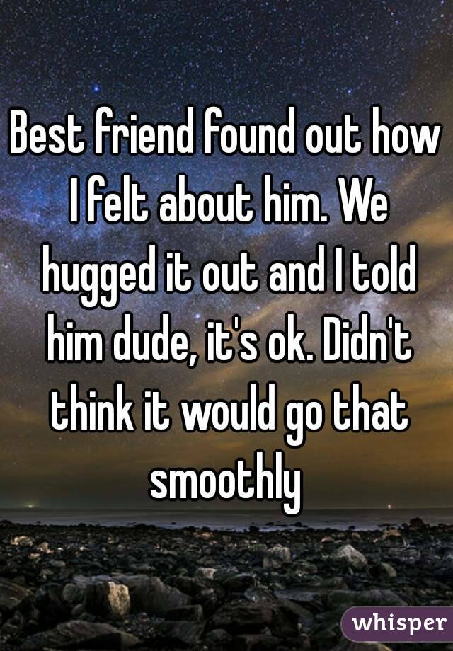 Best friend found out how I felt about him. We hugged it out and I told him dude, it's ok. Didn't think it would go that smoothly 