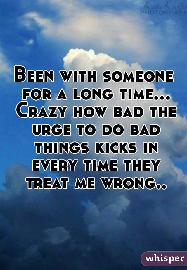 Been with someone for a long time... Crazy how bad the urge to do bad things kicks in every time they treat me wrong..