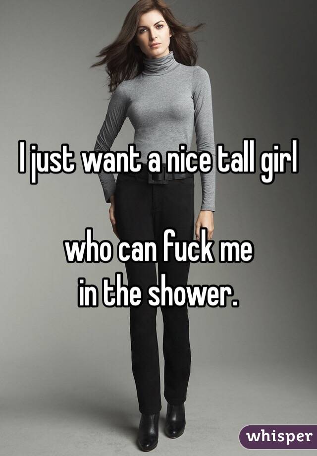 I just want a nice tall girl

who can fuck me 
in the shower.