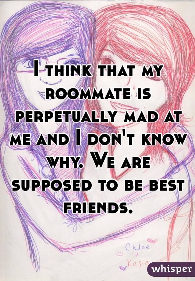 I think that my roommate is perpetually mad at me and I don't know why. We are supposed to be best friends. 