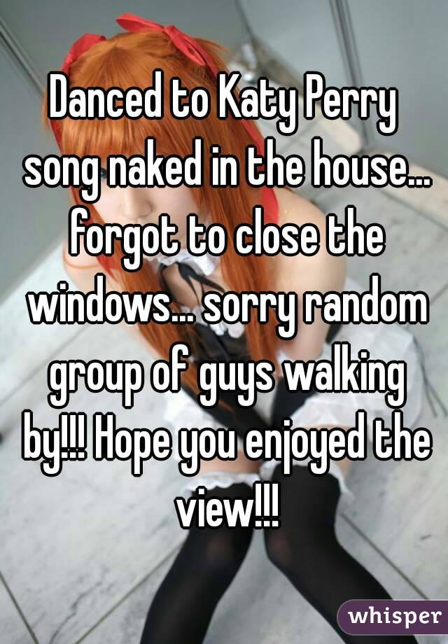 Danced to Katy Perry song naked in the house... forgot to close the windows... sorry random group of guys walking by!!! Hope you enjoyed the view!!!