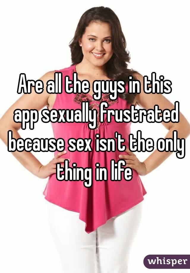 Are all the guys in this app sexually frustrated because sex isn't the only thing in life 