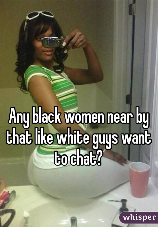 Any black women near by that like white guys want to chat?