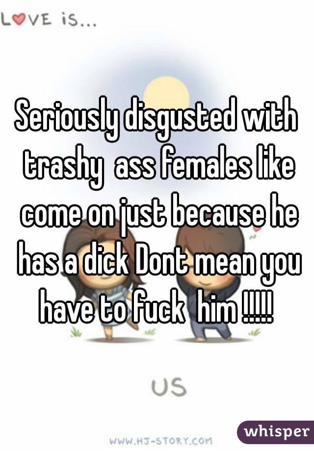 Seriously disgusted with trashy  ass females like come on just because he has a dick Dont mean you have to fuck  him !!!!! 