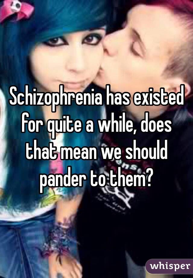 Schizophrenia has existed for quite a while, does that mean we should pander to them?