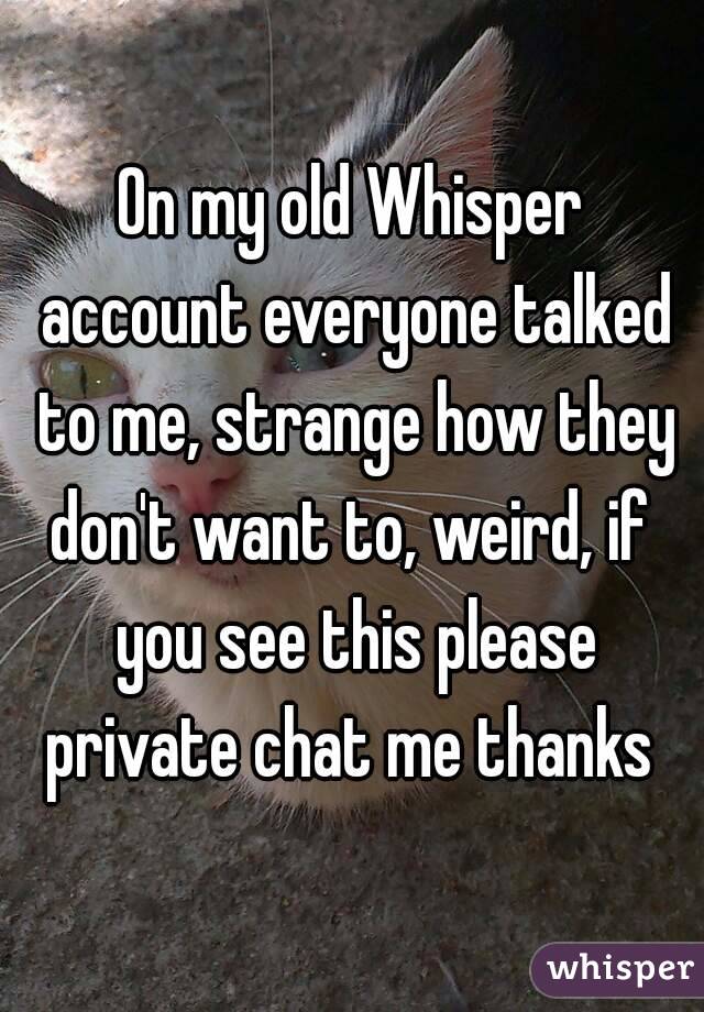 On my old Whisper account everyone talked to me, strange how they don't want to, weird, if  you see this please private chat me thanks 