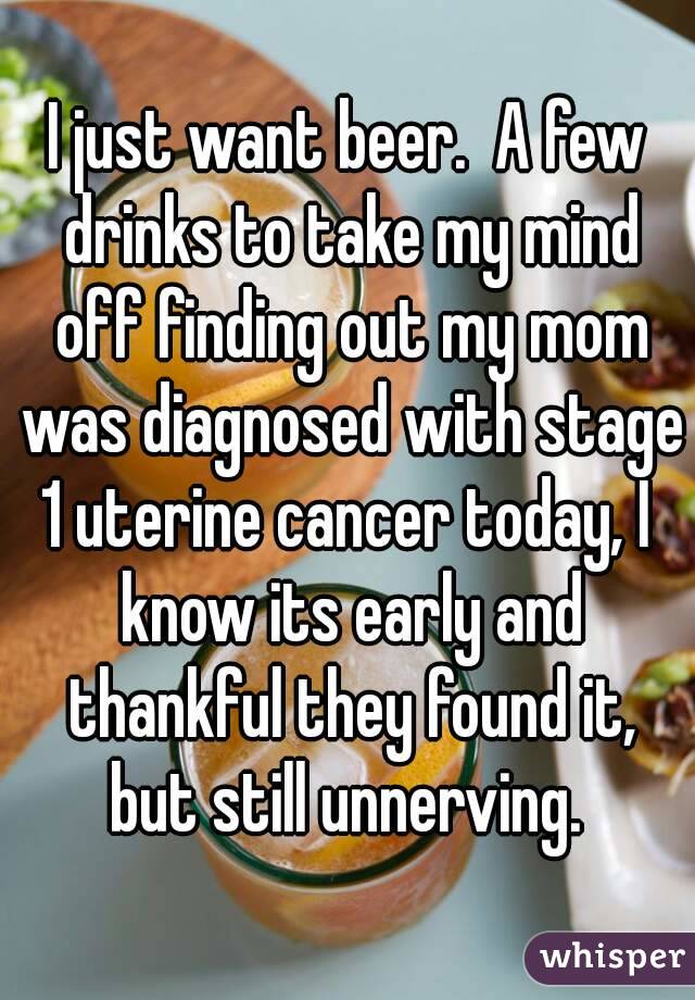 I just want beer.  A few drinks to take my mind off finding out my mom was diagnosed with stage 1 uterine cancer today, I  know its early and thankful they found it, but still unnerving. 