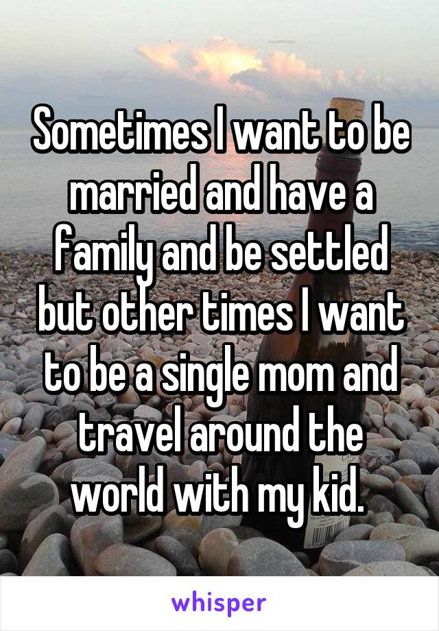 Sometimes I want to be married and have a family and be settled but other times I want to be a single mom and travel around the world with my kid. 