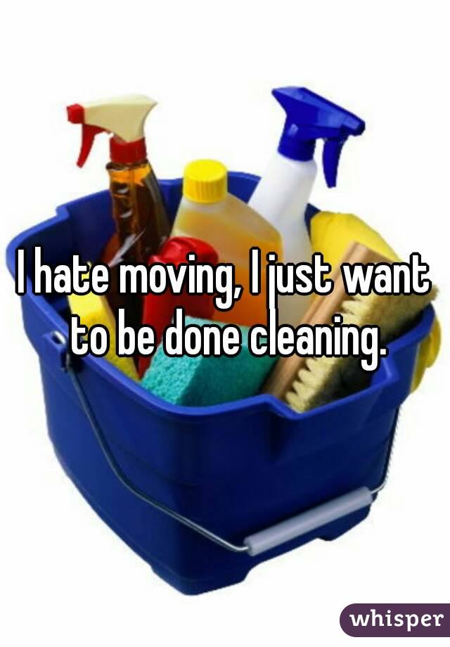 I hate moving, I just want to be done cleaning.