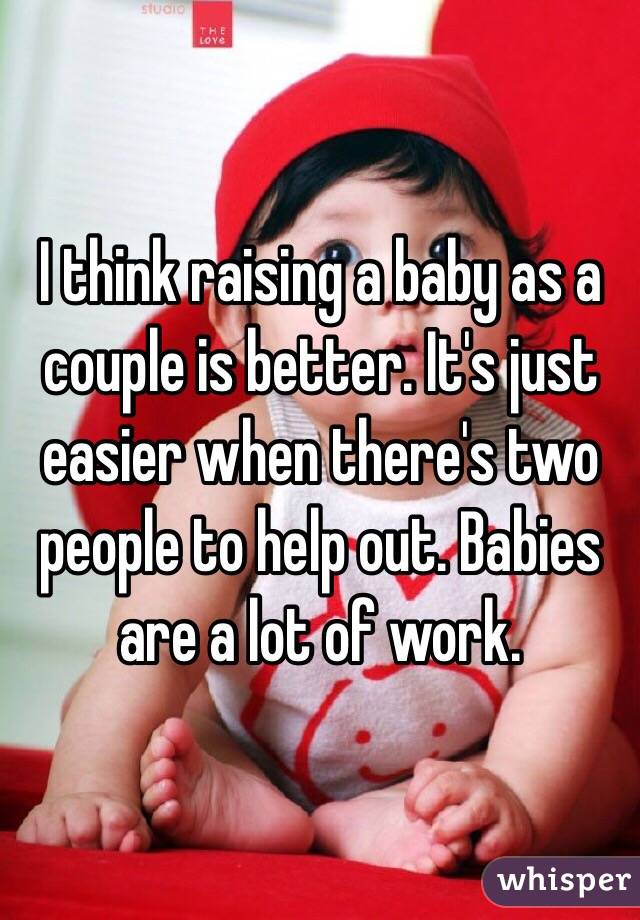 I think raising a baby as a couple is better. It's just easier when there's two people to help out. Babies are a lot of work.