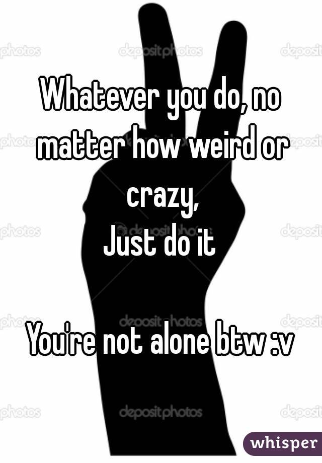 Whatever you do, no matter how weird or crazy,
Just do it

You're not alone btw :v