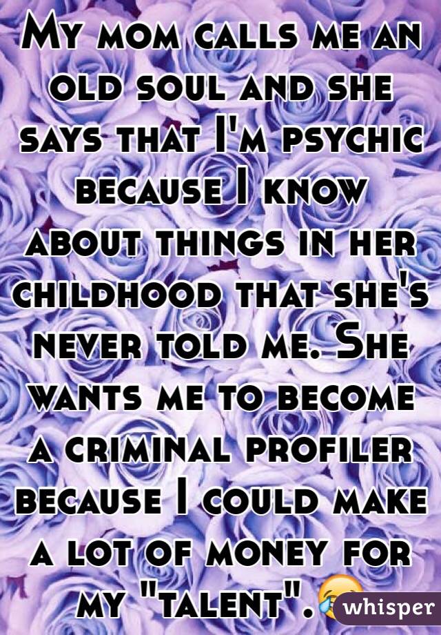 My mom calls me an old soul and she says that I'm psychic because I know about things in her childhood that she's never told me. She wants me to become a criminal profiler because I could make a lot of money for my "talent".😂