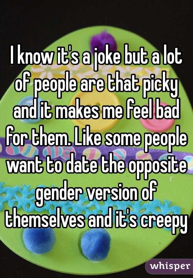 I know it's a joke but a lot of people are that picky and it makes me feel bad for them. Like some people want to date the opposite gender version of themselves and it's creepy 