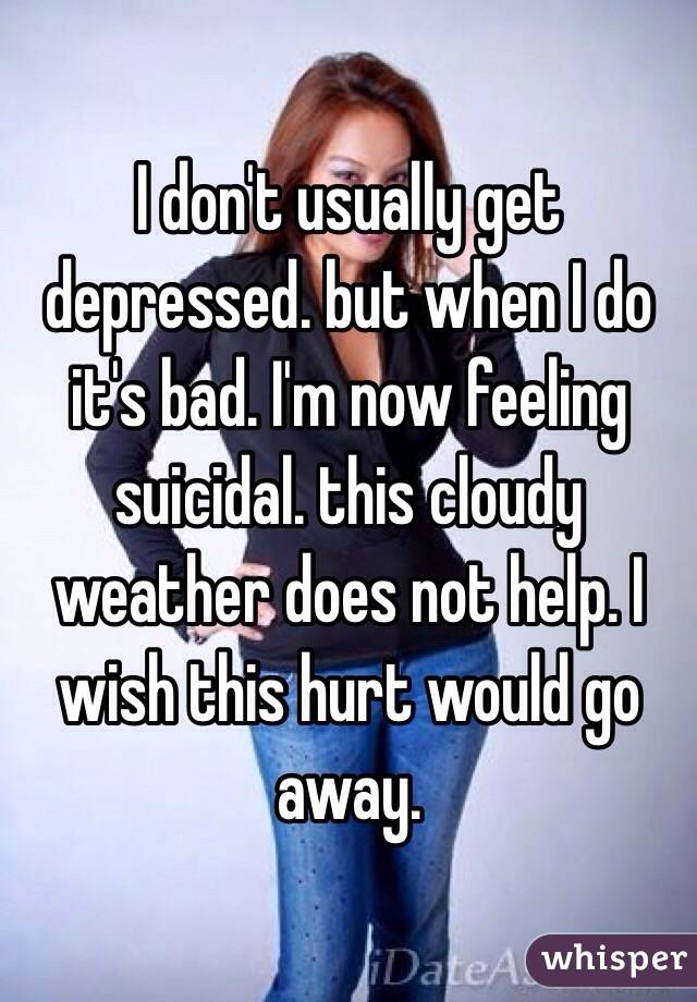 I don't usually get depressed. but when I do it's bad. I'm now feeling suicidal. this cloudy weather does not help. I wish this hurt would go away. 