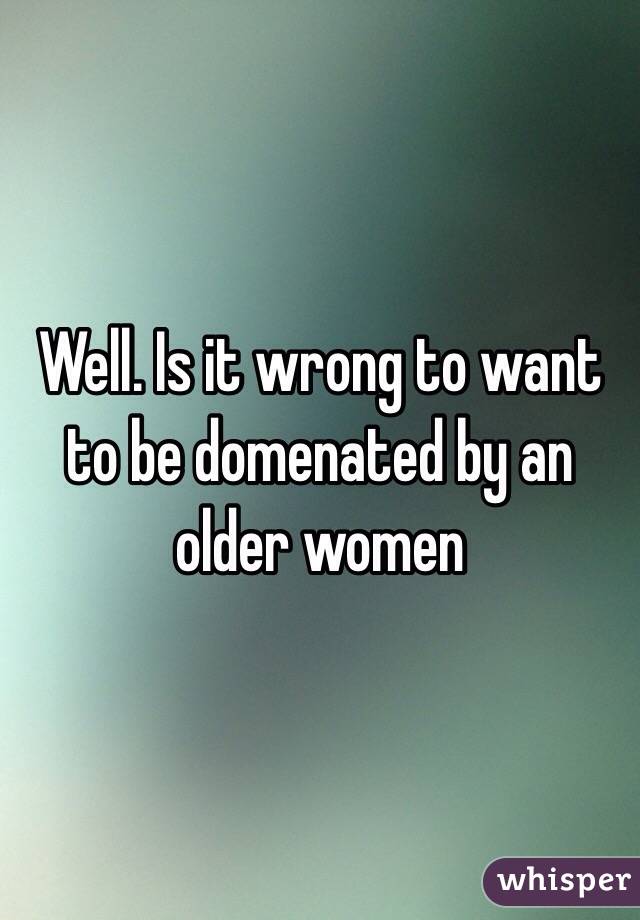 Well. Is it wrong to want to be domenated by an older women 