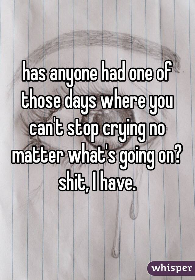has anyone had one of those days where you can't stop crying no matter what's going on? shit, I have. 