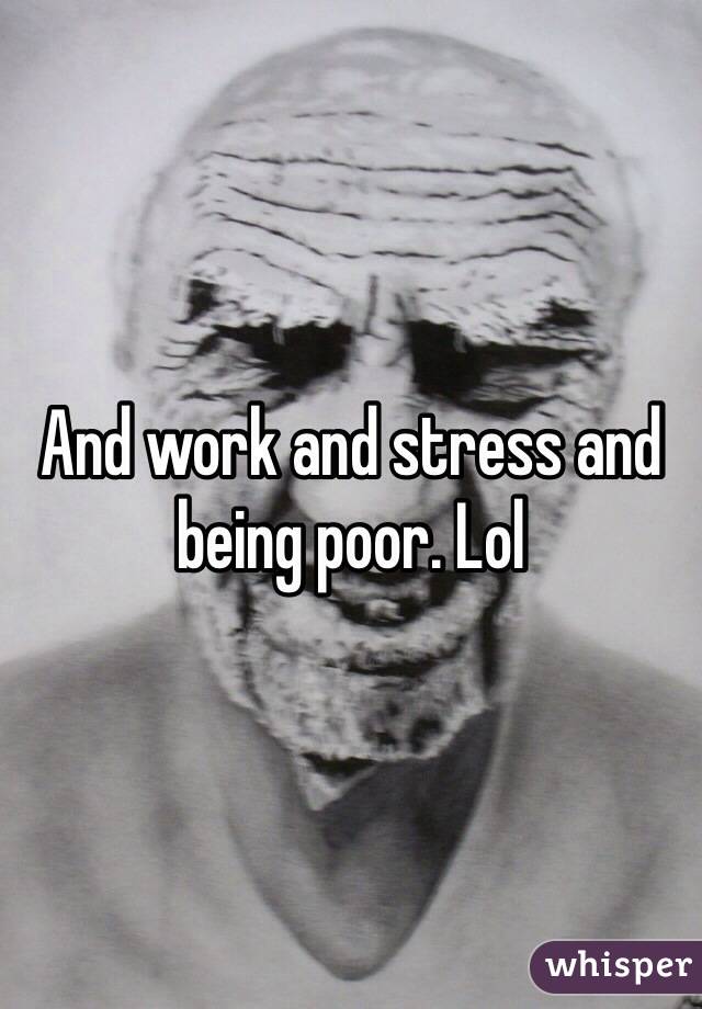 And work and stress and being poor. Lol