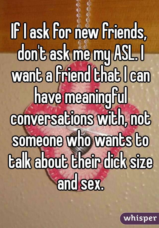 If I ask for new friends, don't ask me my ASL. I want a friend that I can have meaningful conversations with, not someone who wants to talk about their dick size and sex.