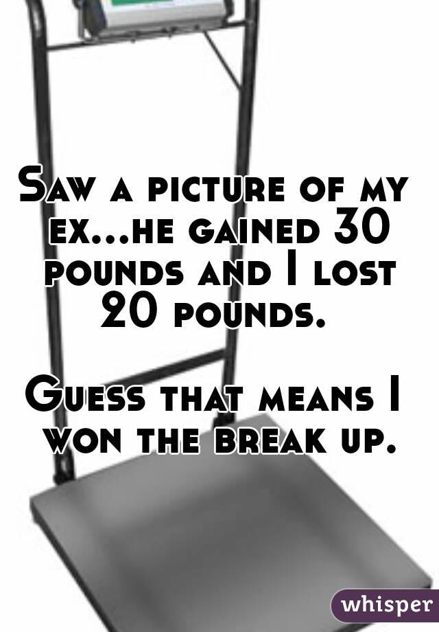 Saw a picture of my ex...he gained 30 pounds and I lost 20 pounds. 

Guess that means I won the break up.