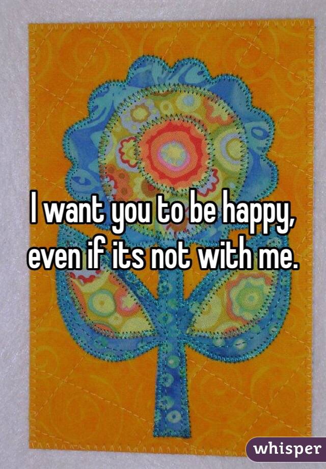 I want you to be happy, even if its not with me. 