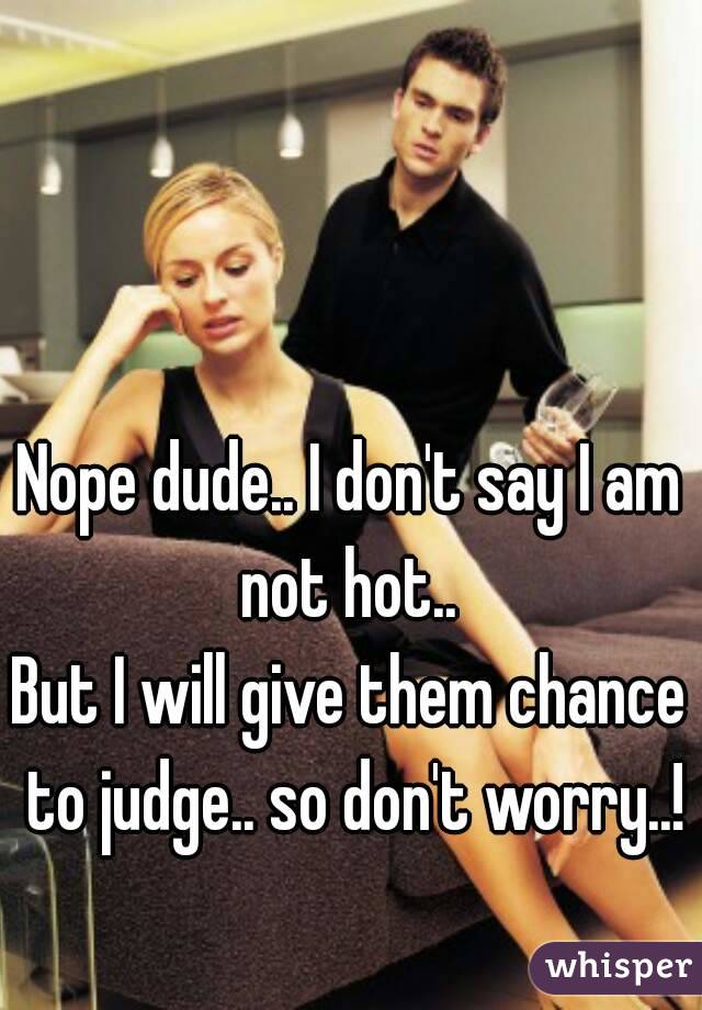 Nope dude.. I don't say I am not hot.. 
But I will give them chance to judge.. so don't worry..!