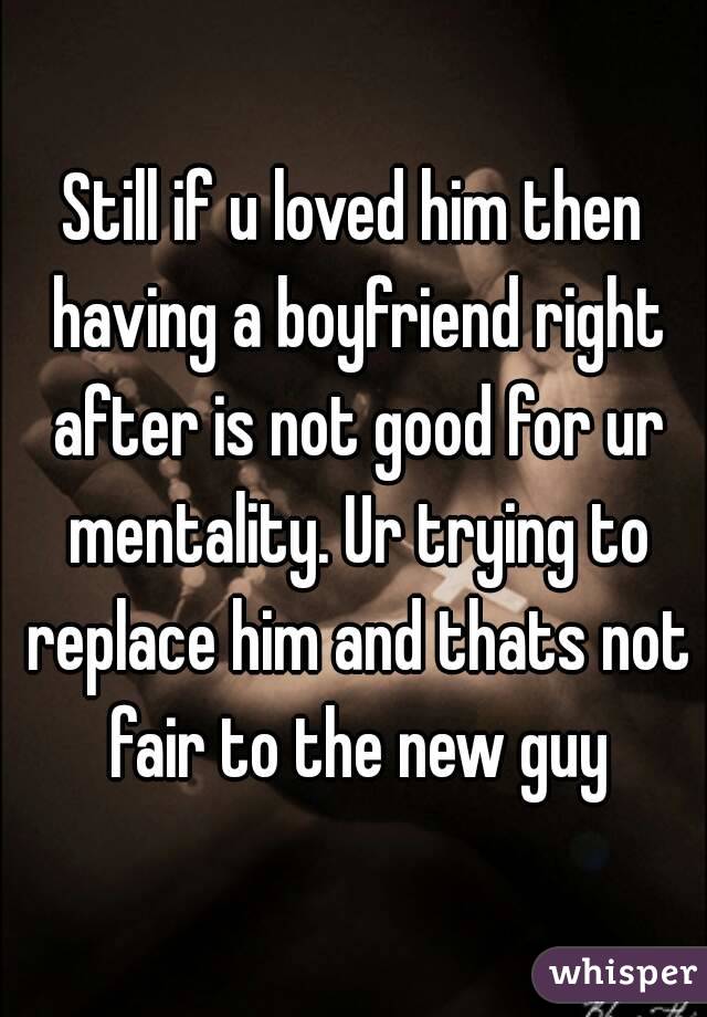 Still if u loved him then having a boyfriend right after is not good for ur mentality. Ur trying to replace him and thats not fair to the new guy