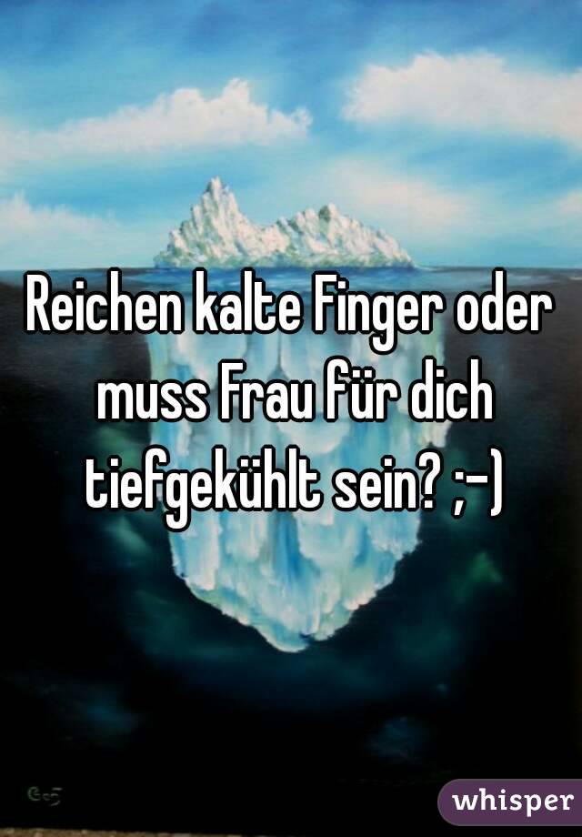 Reichen kalte Finger oder muss Frau für dich tiefgekühlt sein? ;-)