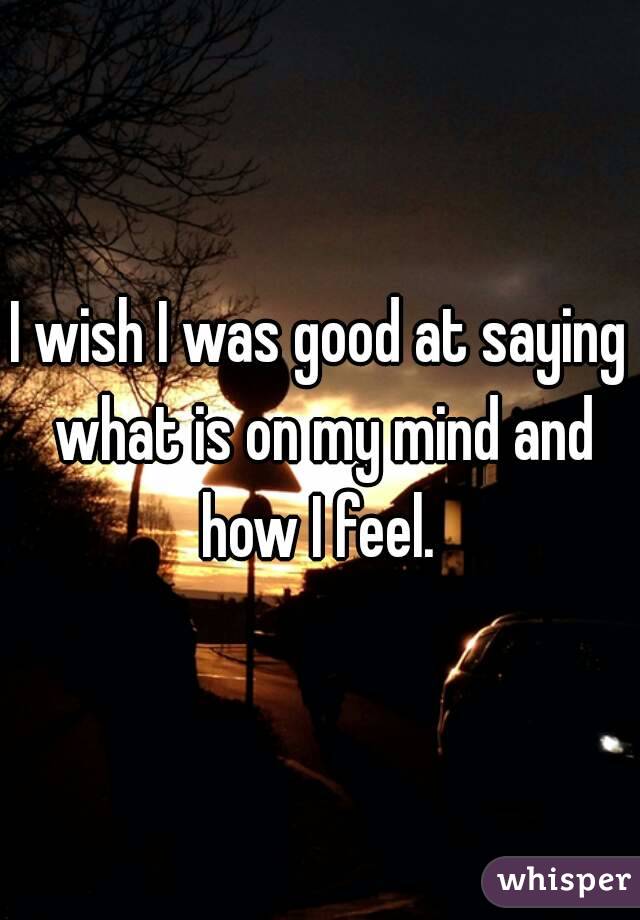 I wish I was good at saying what is on my mind and how I feel. 