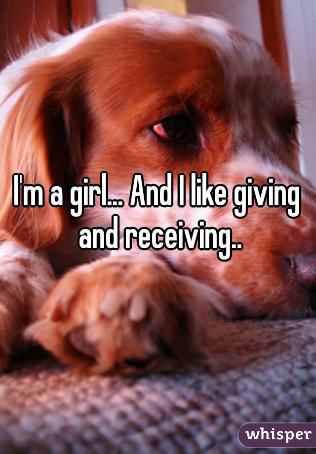I'm a girl... And I like giving and receiving..