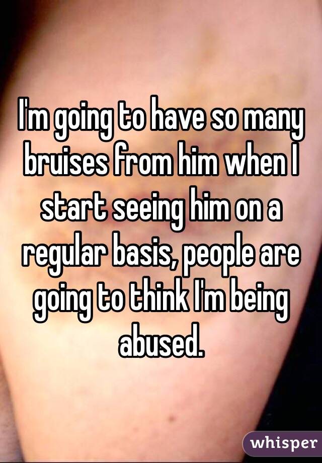 I'm going to have so many bruises from him when I start seeing him on a regular basis, people are going to think I'm being abused. 
