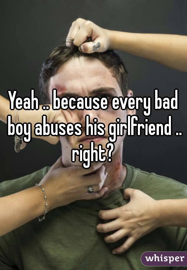 Yeah .. because every bad boy abuses his girlfriend .. right? 